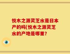 悦木之源灵芝水是日本产的吗(悦木之源灵芝水的产地是哪里？