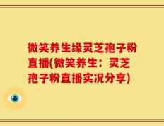 微笑养生缘灵芝孢子粉直播(微笑养生：灵芝孢子粉直播实况分享)