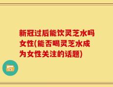 新冠过后能饮灵芝水吗女性(能否喝灵芝水成为女性关注的话题)