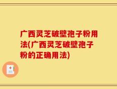 广西灵芝破壁孢子粉用法(广西灵芝破壁孢子粉的正确用法)