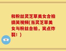 和粉丝灵芝草美女合拍搞笑视频(当灵芝草美女与粉丝合拍，笑点炸裂！)