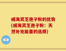 威海灵芝孢子粉的优势(威海灵芝孢子粉：天然补充能量的选择)