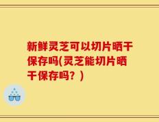 新鲜灵芝可以切片晒干保存吗(灵芝能切片晒干保存吗？)