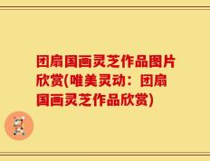 团扇国画灵芝作品图片欣赏(唯美灵动：团扇国画灵芝作品欣赏)