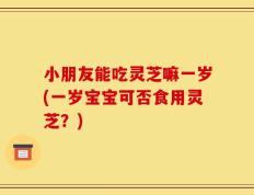 小朋友能吃灵芝嘛一岁(一岁宝宝可否食用灵芝？)