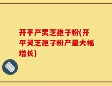 开平产灵芝孢子粉(开平灵芝孢子粉产量大幅增长)
