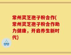 常州灵芝孢子粉合作(常州灵芝孢子粉合作助力健康，开启养生新时代)