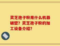 灵芝孢子粉用什么机器破壁？灵芝孢子粉的加工设备介绍？