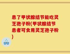 患了甲状腺结节能吃灵芝孢子粉(甲状腺结节患者可食用灵芝孢子粉)