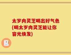 太岁肉灵芝喝出好气色(喝太岁肉灵芝能让你容光焕发)