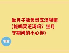坐月子能煲灵芝汤喝嘛(能喝灵芝汤吗？坐月子期间的小心得)