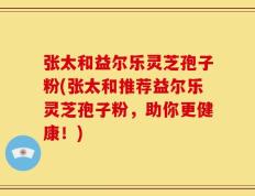 张太和益尔乐灵芝孢子粉(张太和推荐益尔乐灵芝孢子粉，助你更健康！)