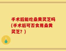 手术后能吃桑黄灵芝吗(手术后可否食用桑黄灵芝？)