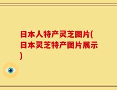日本人特产灵芝图片(日本灵芝特产图片展示)