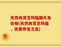 天然肉灵芝玛瑙图片及价格(天然肉灵芝玛瑙，优质养生之选)