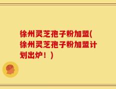 徐州灵芝孢子粉加盟(徐州灵芝孢子粉加盟计划出炉！)