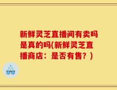 新鲜灵芝直播间有卖吗是真的吗(新鲜灵芝直播商店：是否有售？)
