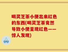 喝灵芝茶小便出来红色的东西(喝灵芝茶竟然导致小便呈现红色——惊人发现)
