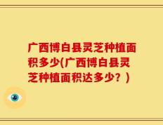 广西博白县灵芝种植面积多少(广西博白县灵芝种植面积达多少？)