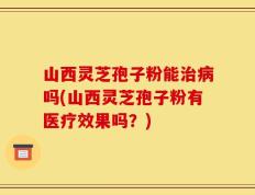 山西灵芝孢子粉能治病吗(山西灵芝孢子粉有医疗效果吗？)