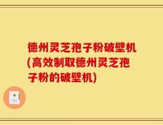德州灵芝孢子粉破壁机(高效制取德州灵芝孢子粉的破壁机)