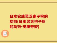 日本安康灵芝孢子粉的功效(日本灵芝孢子粉的功效-安康奇迹)