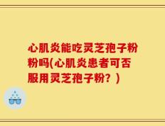 心肌炎能吃灵芝孢子粉粉吗(心肌炎患者可否服用灵芝孢子粉？)