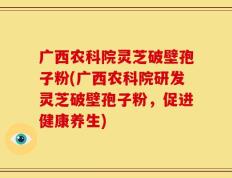 广西农科院灵芝破壁孢子粉(广西农科院研发灵芝破壁孢子粉，促进健康养生)