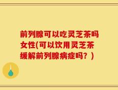 前列腺可以吃灵芝茶吗女性(可以饮用灵芝茶缓解前列腺病症吗？)