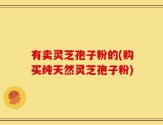 有卖灵芝孢子粉的(购买纯天然灵芝孢子粉)