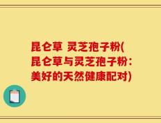 昆仑草 灵芝孢子粉(昆仑草与灵芝孢子粉：美好的天然健康配对)