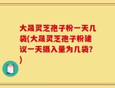 大晟灵芝孢子粉一天几袋(大晟灵芝孢子粉建议一天摄入量为几袋？)