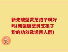新先破壁灵芝孢子粉好吗(新疆破壁灵芝孢子粉的功效及适用人群)