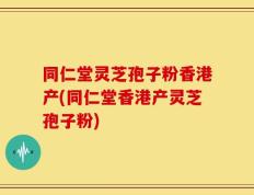 同仁堂灵芝孢子粉香港产(同仁堂香港产灵芝孢子粉)