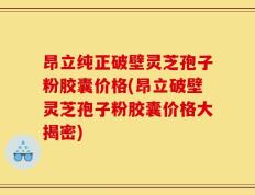 昂立纯正破壁灵芝孢子粉胶囊价格(昂立破壁灵芝孢子粉胶囊价格大揭密)
