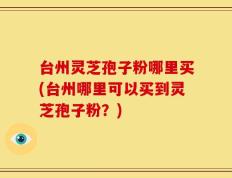 台州灵芝孢子粉哪里买(台州哪里可以买到灵芝孢子粉？)