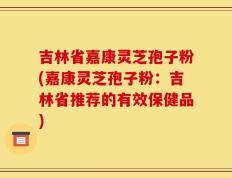 吉林省嘉康灵芝孢子粉(嘉康灵芝孢子粉：吉林省推荐的有效保健品)
