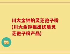 川大金钟的灵芝孢子粉(川大金钟推出优质灵芝孢子粉产品)