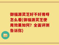 御福源灵芝好不好用呀怎么看(御福源灵芝使用效果如何？全面评测告诉你)