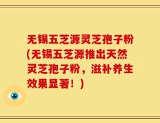 无锡五芝源灵芝孢子粉(无锡五芝源推出天然灵芝孢子粉，滋补养生效果显著！)