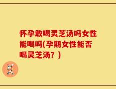 怀孕敢喝灵芝汤吗女性能喝吗(孕期女性能否喝灵芝汤？)