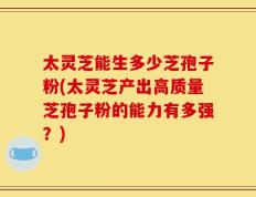 太灵芝能生多少芝孢子粉(太灵芝产出高质量芝孢子粉的能力有多强？)
