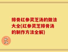 排骨红参灵芝汤的做法大全(红参灵芝排骨汤的制作方法全解)