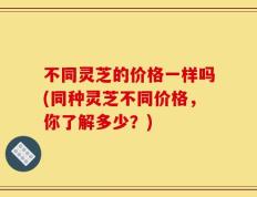 不同灵芝的价格一样吗(同种灵芝不同价格，你了解多少？)