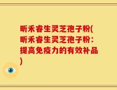 昕禾睿生灵芝孢子粉(昕禾睿生灵芝孢子粉：提高免疫力的有效补品)