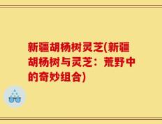 新疆胡杨树灵芝(新疆胡杨树与灵芝：荒野中的奇妙组合)