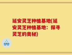 延安灵芝种植基地(延安灵芝种植基地：探寻灵芝的奥秘)