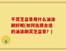 干灵芝盆景用什么油涂刷好呢(如何选择合适的油涂刷灵芝盆景？)