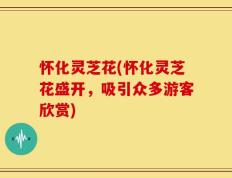 怀化灵芝花(怀化灵芝花盛开，吸引众多游客欣赏)
