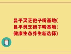 昌平灵芝孢子粉基地(昌平灵芝孢子粉基地：健康生态养生新选择)